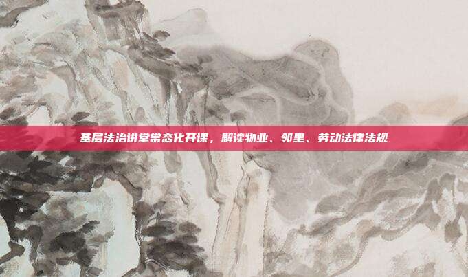 基层法治讲堂常态化开课,解读物业、邻里、劳动法律法规