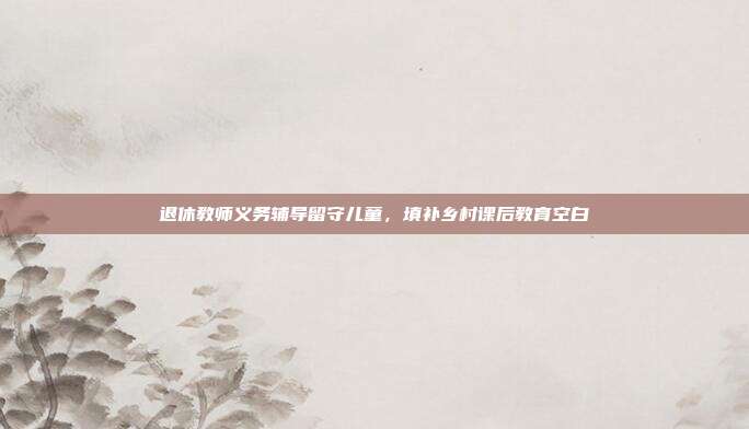 退休教师义务辅导留守儿童，填补乡村课后教育空白