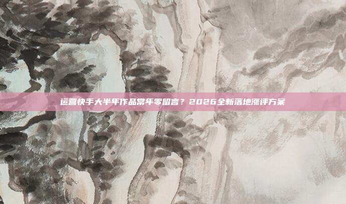 运营快手大半年作品常年零留言？2026全新落地涨评方案