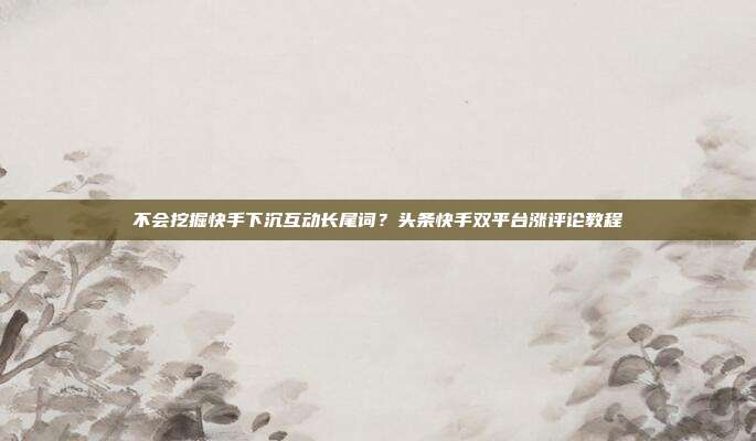 不会挖掘快手下沉互动长尾词?头条快手双平台涨评论教程