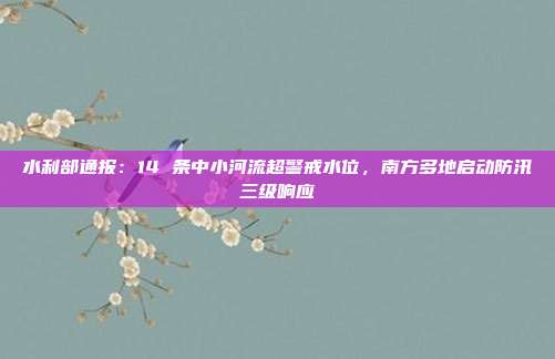 水利部通报：14 条中小河流超警戒水位，南方多地启动防汛三级响应