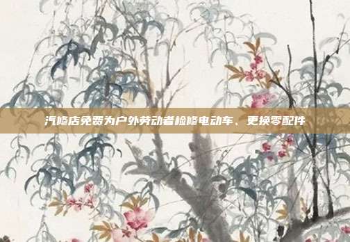 汽修店免费为户外劳动者检修电动车、更换零配件
