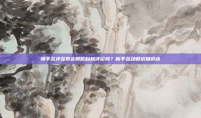 快手互评互赞会降低自然评论吗?新手互动避坑知识点