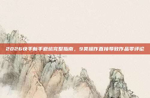 2026快手新手避坑完整指南，9类操作直接导致作品零评论