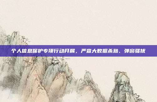 个人信息保护专项行动开展,严查大数据杀熟、弹窗骚扰