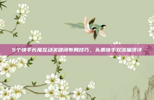 5个快手长尾互动关键词布局技巧，头条快手双流量涨评