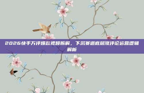 2026快手万评爆款视频拆解，下沉赛道底层涨评论运营逻辑解析