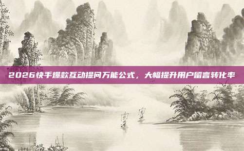 2026快手爆款互动提问万能公式，大幅提升用户留言转化率