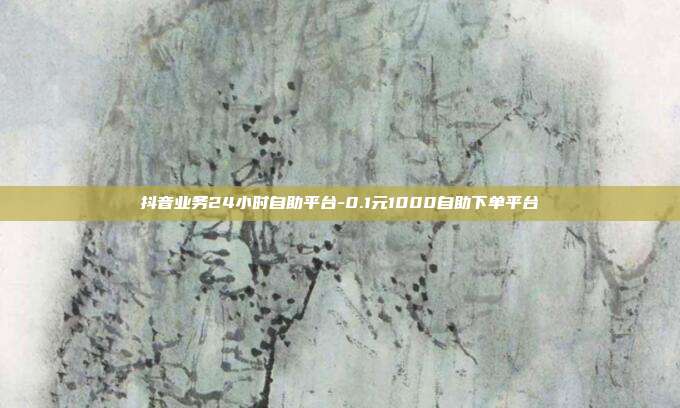 抖音业务24小时自助平台-0.1元1000自助下单平台