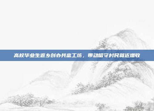 高校毕业生返乡创办共富工坊,带动留守村民就近增收