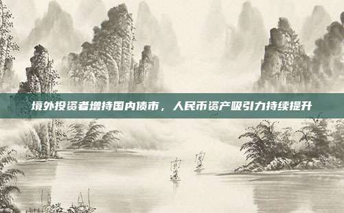 境外投资者增持国内债市,人民币资产吸引力持续提升