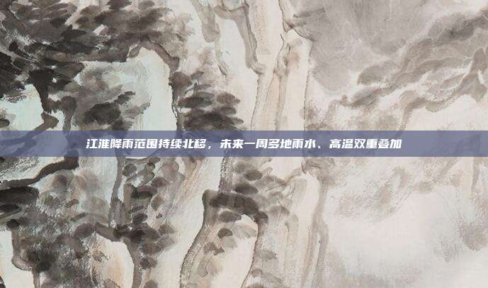江淮降雨范围持续北移,未来一周多地雨水、高温双重叠加