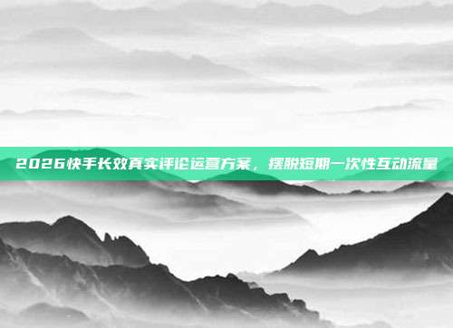 2026快手长效真实评论运营方案,摆脱短期一次性互动流量