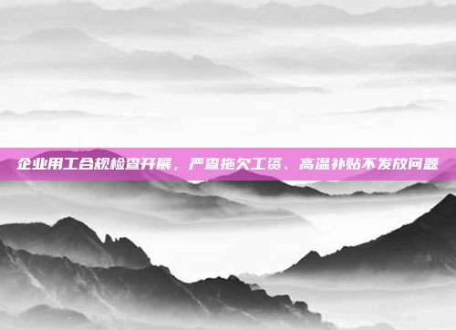企业用工合规检查开展,严查拖欠工资、高温补贴不发放问题