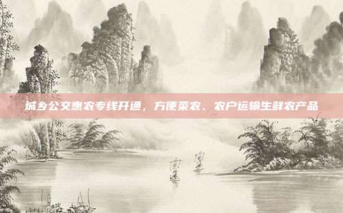 城乡公交惠农专线开通，方便菜农、农户运输生鲜农产品