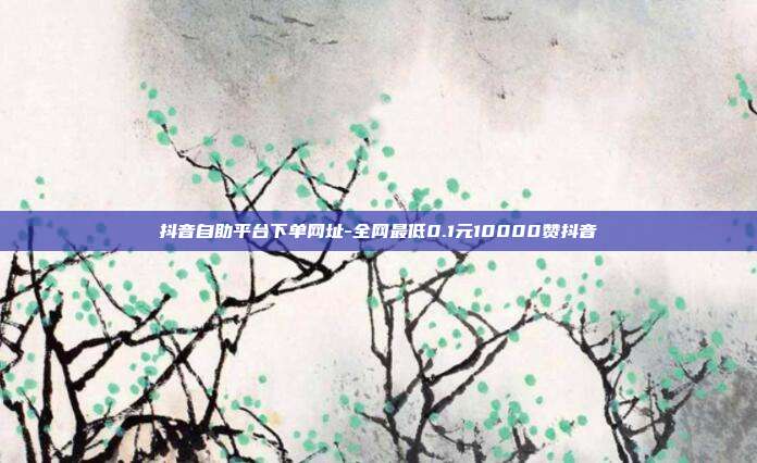 抖音自助平台下单网址-全网最低0.1元10000赞抖音