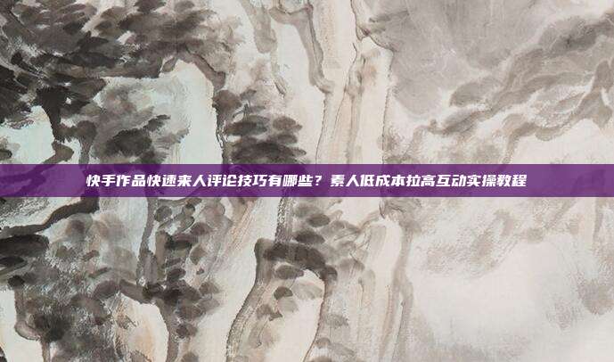 快手作品快速来人评论技巧有哪些？素人低成本拉高互动实操教程