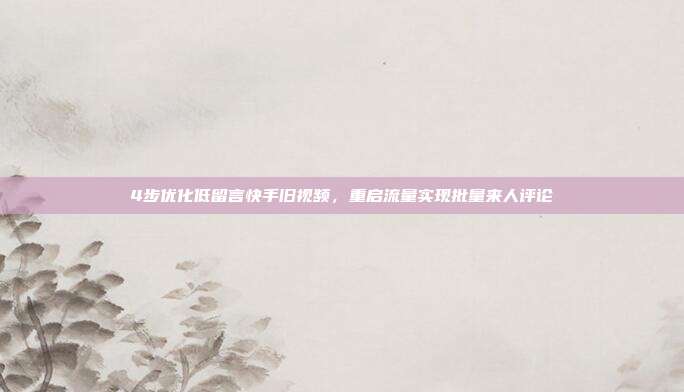 4步优化低留言快手旧视频，重启流量实现批量来人评论