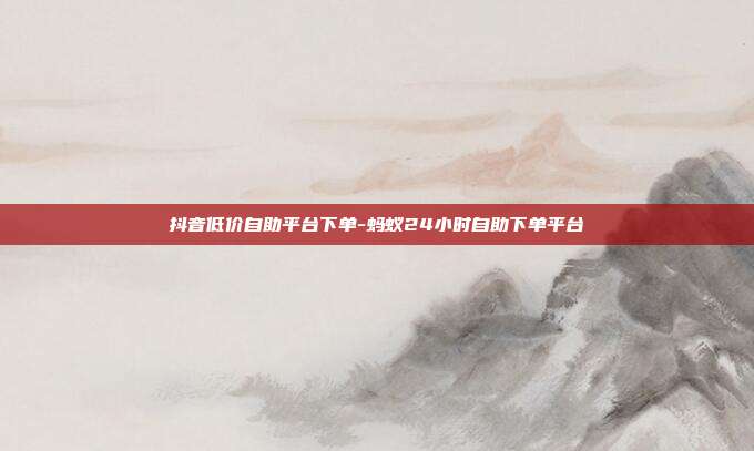抖音低价自助平台下单-蚂蚁24小时自助下单平台