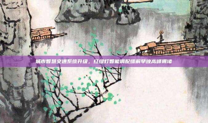 城市智慧交通系统升级,红绿灯智能调配缓解早晚高峰拥堵