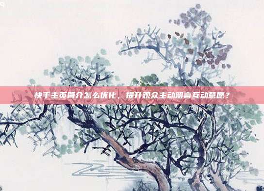 快手主页简介怎么优化,提升观众主动留言互动意愿?