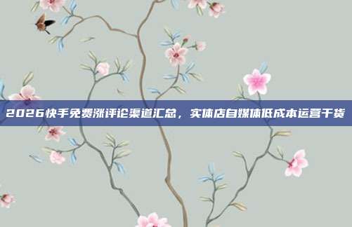2026快手免费涨评论渠道汇总,实体店自媒体低成本运营干货