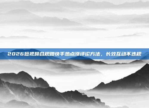2026短视频合规蹭快手热点涨评论方法,长效互动不违规