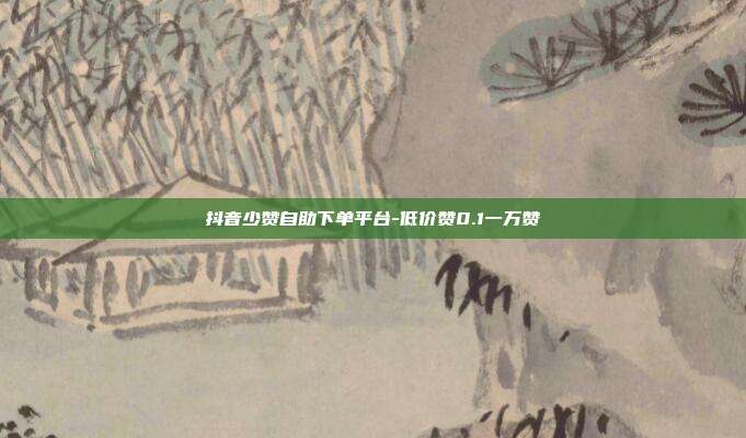 抖音少赞自助下单平台-低价赞0.1一万赞