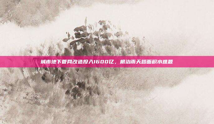城市地下管网改造投入1600亿，根治雨天路面积水难题