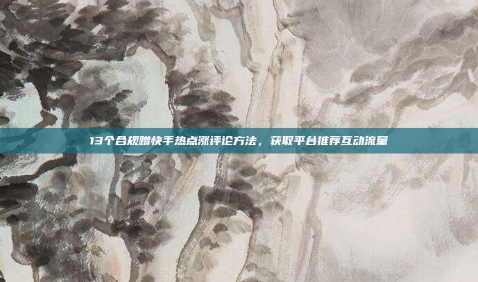 13个合规蹭快手热点涨评论方法，获取平台推荐互动流量