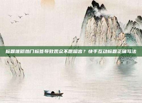 标题堆砌热门标签导致观众不愿留言？快手互动标题正确写法