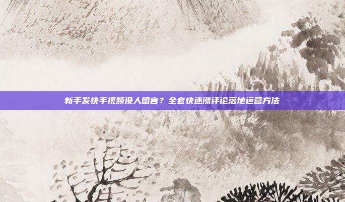 新手发快手视频没人留言？全套快速涨评论落地运营方法
