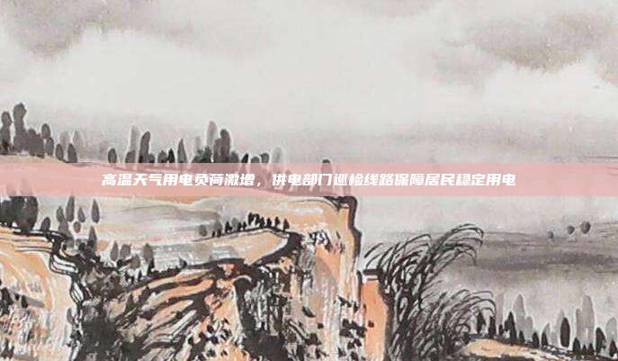 高温天气用电负荷激增，供电部门巡检线路保障居民稳定用电