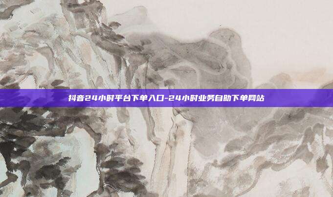 抖音24小时平台下单入口-24小时业务自助下单网站