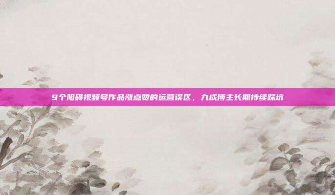 9个阻碍视频号作品涨点赞的运营误区，九成博主长期持续踩坑