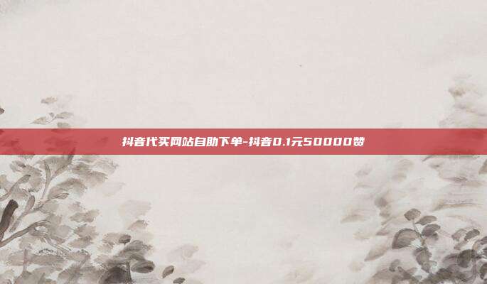 抖音代买网站自助下单-抖音0.1元50000赞