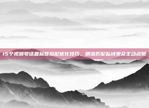 15个视频号话题标签搭配优化技巧，精准匹配私域受众主动点赞