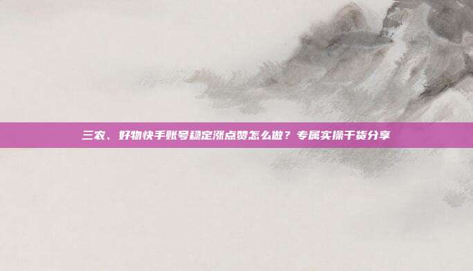 三农、好物快手账号稳定涨点赞怎么做？专属实操干货分享