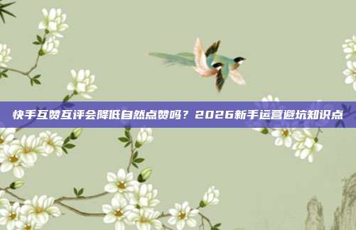 快手互赞互评会降低自然点赞吗？2026新手运营避坑知识点