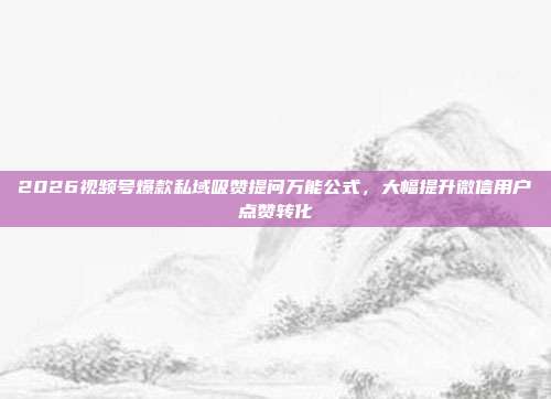 2026视频号爆款私域吸赞提问万能公式，大幅提升微信用户点赞转化