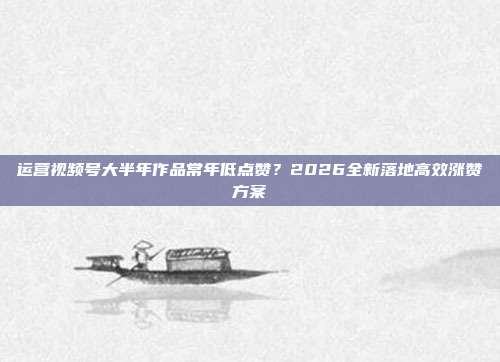 运营视频号大半年作品常年低点赞？2026全新落地高效涨赞方案