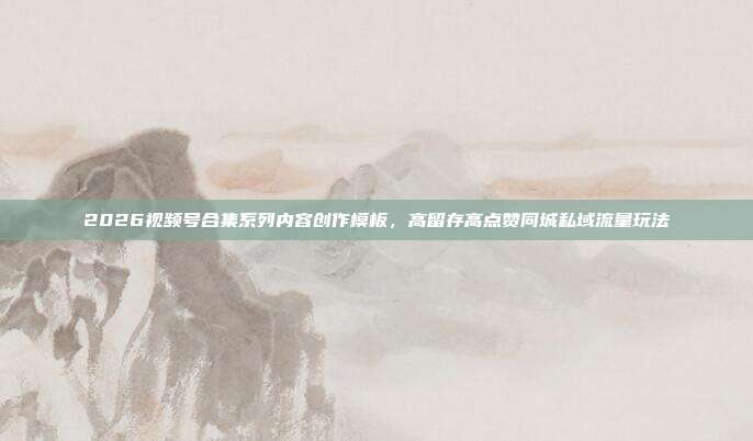 2026视频号合集系列内容创作模板，高留存高点赞同城私域流量玩法