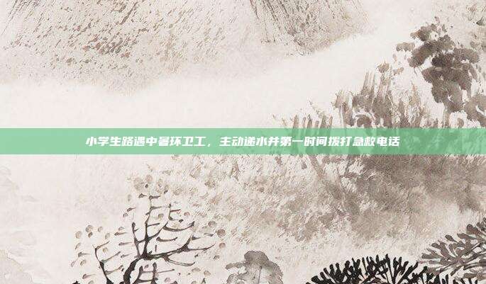 小学生路遇中暑环卫工，主动递水并第一时间拨打急救电话