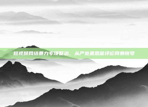 短视频网络暴力专项整治，从严处置恶意评论网暴账号