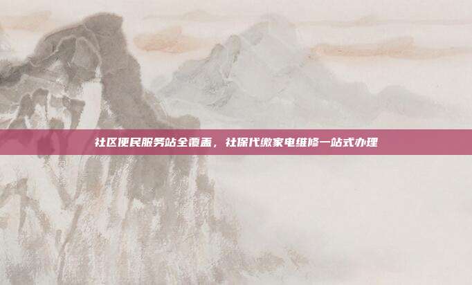 社区便民服务站全覆盖，社保代缴家电维修一站式办理