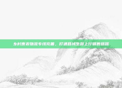 乡村惠农物流专线完善，打通县域生鲜上行销售链路