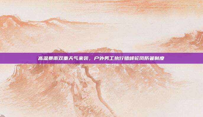高温暴雨双重天气来袭，户外务工执行错峰轮岗防暑制度