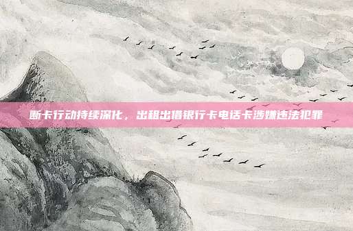 断卡行动持续深化，出租出借银行卡电话卡涉嫌违法犯罪