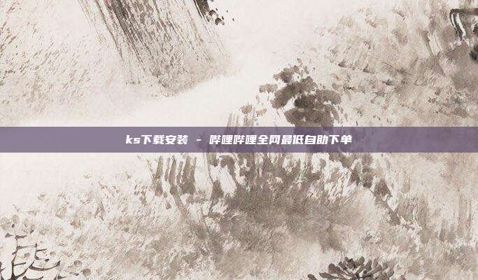 ks下载安装 - 哔哩哔哩全网最低自助下单