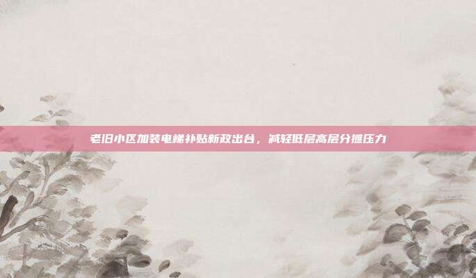 老旧小区加装电梯补贴新政出台，减轻低层高层分摊压力